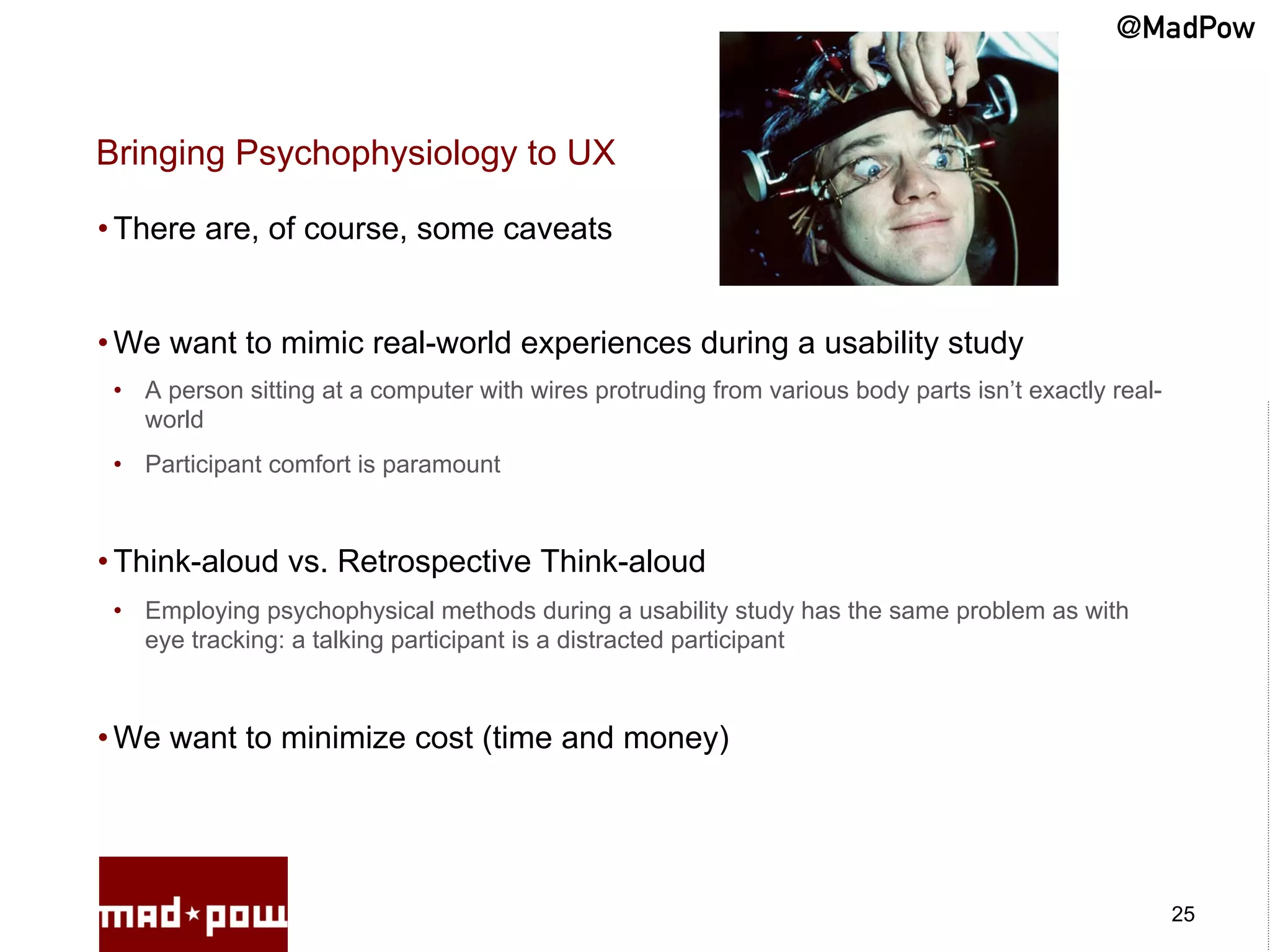@MadPow


Bringing Psychophysiology to UX

• There are, of course, some caveats


• We want to mimic real-world experiences during a usability study
 •  A person sitting at a computer with wires protruding from various body parts isn’t exactly real-
    world
 •  Participant comfort is paramount



• Think-aloud vs. Retrospective Think-aloud
 •  Employing psychophysical methods during a usability study has the same problem as with
    eye tracking: a talking participant is a distracted participant



• We want to minimize cost (time and money)




                                                                                                       25
 