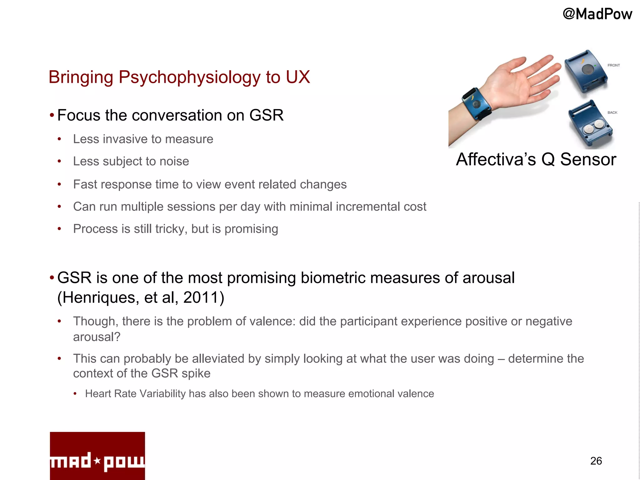 @MadPow


Bringing Psychophysiology to UX

• Focus the conversation on GSR
 •  Less invasive to measure
 •  Less subject to noise                                                        Affectiva’s Q Sensor
 •  Fast response time to view event related changes
 •  Can run multiple sessions per day with minimal incremental cost
 •  Process is still tricky, but is promising



• GSR is one of the most promising biometric measures of arousal
  (Henriques, et al, 2011)
 •  Though, there is the problem of valence: did the participant experience positive or negative
    arousal?
 •  This can probably be alleviated by simply looking at what the user was doing – determine the
    context of the GSR spike
    •  Heart Rate Variability has also been shown to measure emotional valence




                                                                                                   26
 