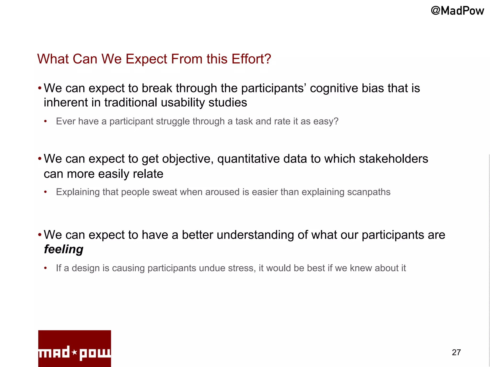 @MadPow


What Can We Expect From this Effort?

• We can expect to break through the participants’ cognitive bias that is
  inherent in traditional usability studies
 •  Ever have a participant struggle through a task and rate it as easy?



• We can expect to get objective, quantitative data to which stakeholders
  can more easily relate
 •  Explaining that people sweat when aroused is easier than explaining scanpaths



• We can expect to have a better understanding of what our participants are
  feeling
 •  If a design is causing participants undue stress, it would be best if we knew about it




                                                                                               27
 