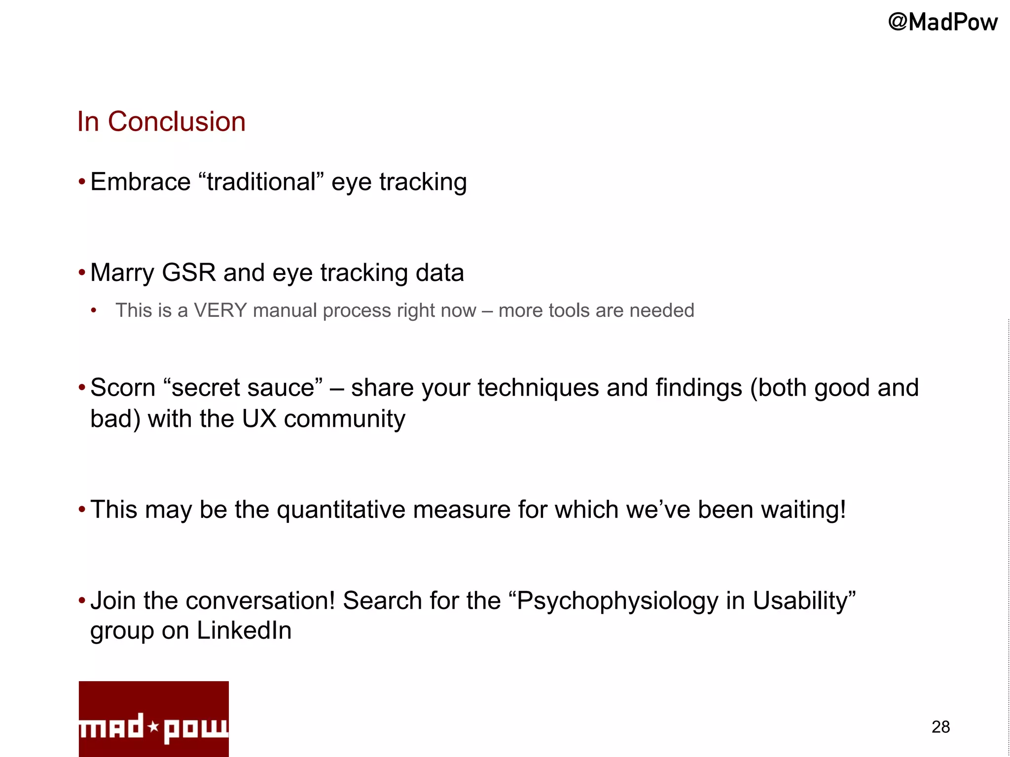 @MadPow


In Conclusion

• Embrace “traditional” eye tracking


• Marry GSR and eye tracking data
 •  This is a VERY manual process right now – more tools are needed



• Scorn “secret sauce” – share your techniques and findings (both good and
  bad) with the UX community


• This may be the quantitative measure for which we’ve been waiting!


• Join the conversation! Search for the “Psychophysiology in Usability”
  group on LinkedIn


                                                                             28
 