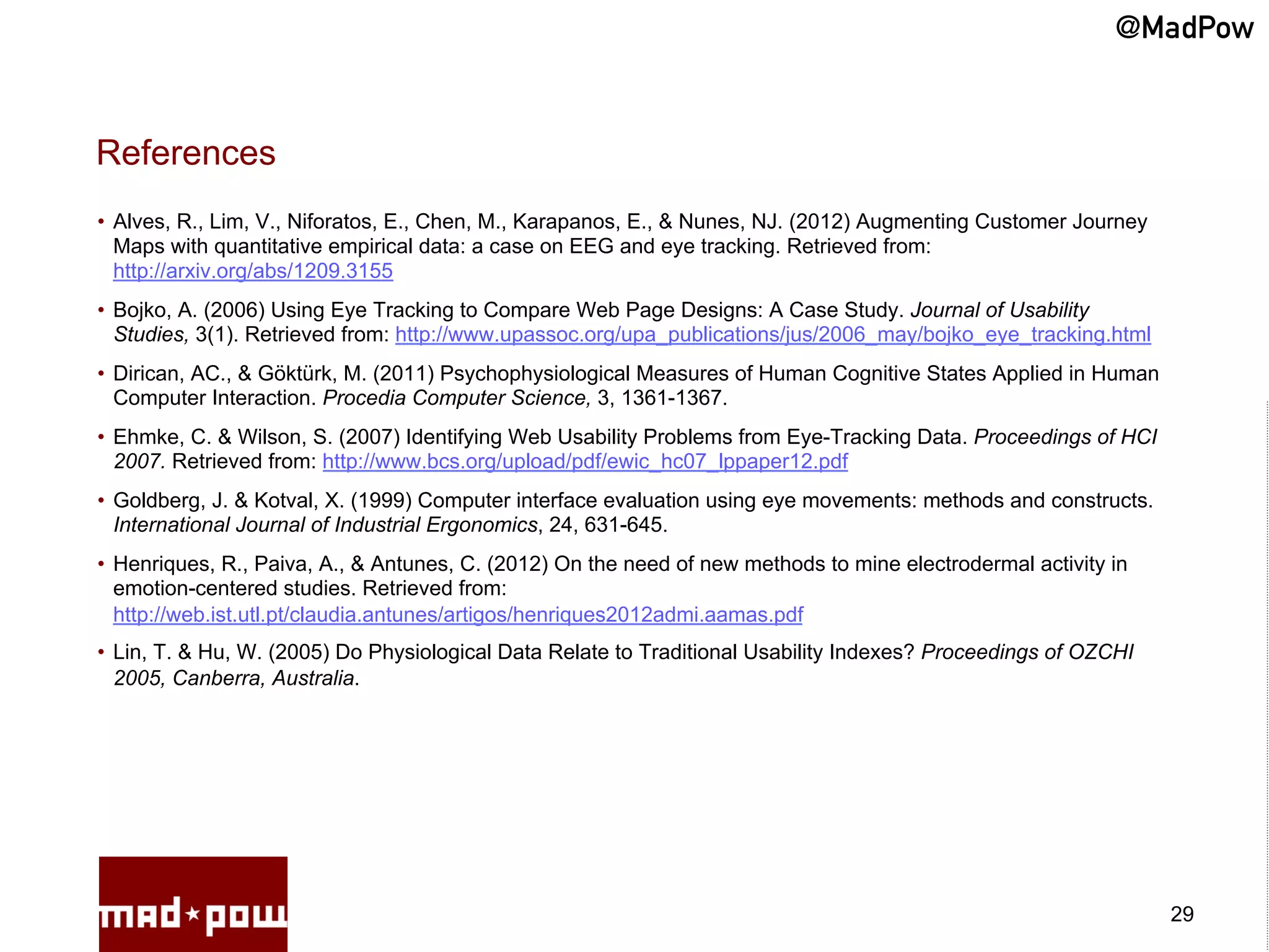 @MadPow


References
•  Alves, R., Lim, V., Niforatos, E., Chen, M., Karapanos, E., & Nunes, NJ. (2012) Augmenting Customer Journey
   Maps with quantitative empirical data: a case on EEG and eye tracking. Retrieved from:
   http://arxiv.org/abs/1209.3155
•  Bojko, A. (2006) Using Eye Tracking to Compare Web Page Designs: A Case Study. Journal of Usability
   Studies, 3(1). Retrieved from: http://www.upassoc.org/upa_publications/jus/2006_may/bojko_eye_tracking.html
•  Dirican, AC., & Göktürk, M. (2011) Psychophysiological Measures of Human Cognitive States Applied in Human
   Computer Interaction. Procedia Computer Science, 3, 1361-1367.
•  Ehmke, C. & Wilson, S. (2007) Identifying Web Usability Problems from Eye-Tracking Data. Proceedings of HCI
   2007. Retrieved from: http://www.bcs.org/upload/pdf/ewic_hc07_lppaper12.pdf
•  Goldberg, J. & Kotval, X. (1999) Computer interface evaluation using eye movements: methods and constructs.
   International Journal of Industrial Ergonomics, 24, 631-645.
•  Henriques, R., Paiva, A., & Antunes, C. (2012) On the need of new methods to mine electrodermal activity in
   emotion-centered studies. Retrieved from:
   http://web.ist.utl.pt/claudia.antunes/artigos/henriques2012admi.aamas.pdf
•  Lin, T. & Hu, W. (2005) Do Physiological Data Relate to Traditional Usability Indexes? Proceedings of OZCHI
   2005, Canberra, Australia.




                                                                                                                 29
 