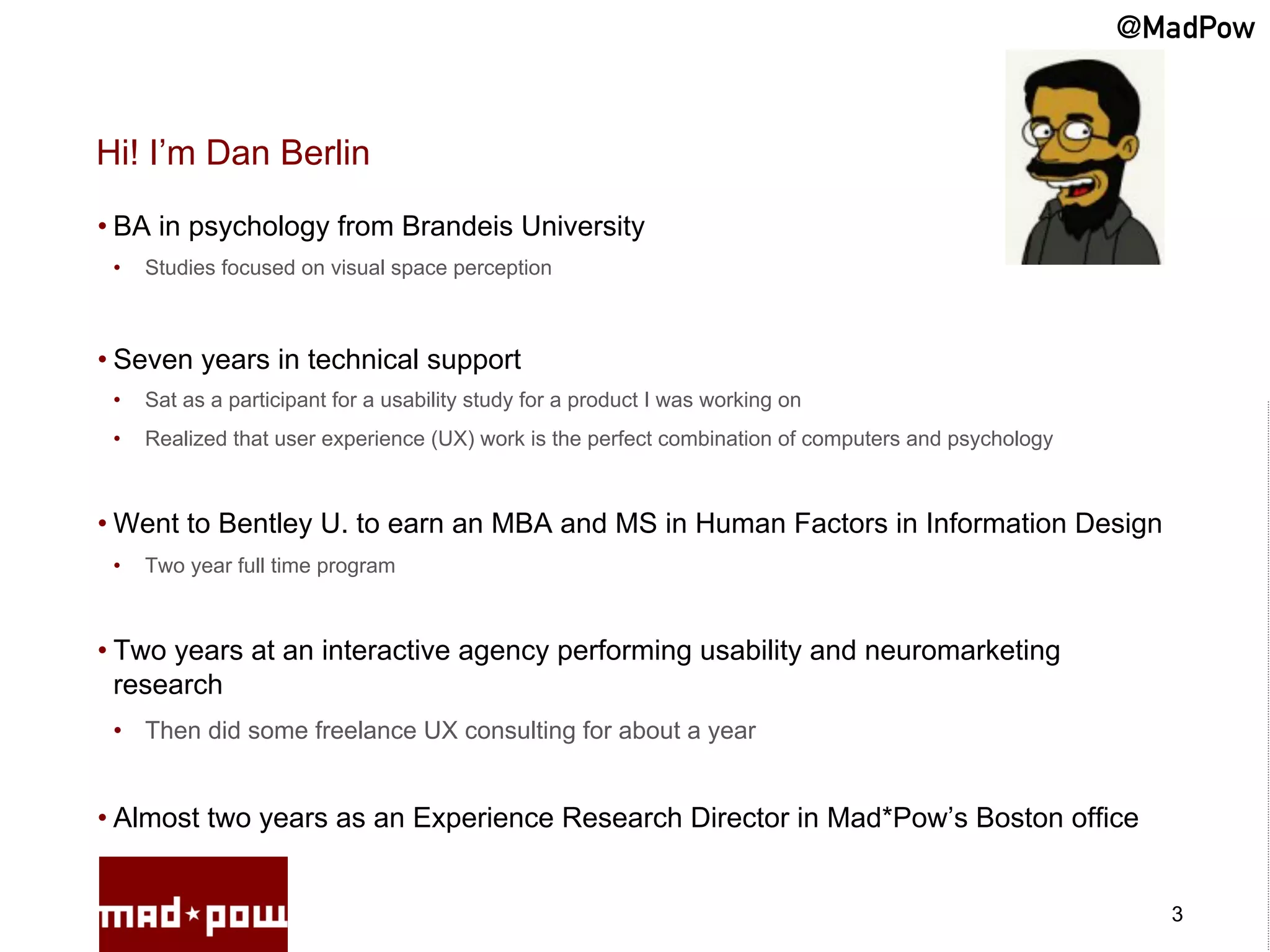@MadPow


Hi! I’m Dan Berlin

• BA in psychology from Brandeis University
 •    Studies focused on visual space perception



• Seven years in technical support
 •    Sat as a participant for a usability study for a product I was working on
 •    Realized that user experience (UX) work is the perfect combination of computers and psychology



• Went to Bentley U. to earn an MBA and MS in Human Factors in Information Design
 •    Two year full time program



• Two years at an interactive agency performing usability and neuromarketing
  research
 •  Then did some freelance UX consulting for about a year


• Almost two years as an Experience Research Director in Mad*Pow’s Boston office


                                                                                                         3
 