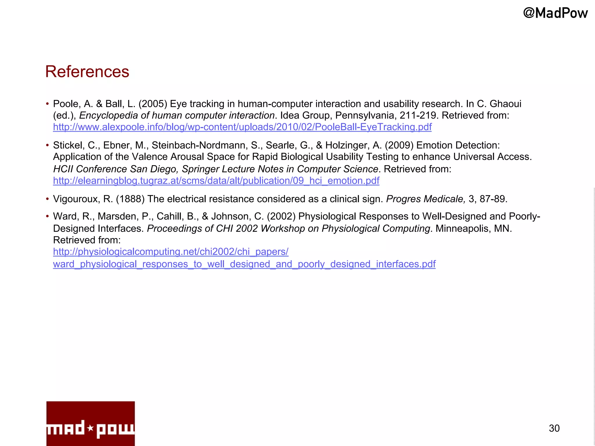 @MadPow


References
•  Poole, A. & Ball, L. (2005) Eye tracking in human-computer interaction and usability research. In C. Ghaoui
   (ed.), Encyclopedia of human computer interaction. Idea Group, Pennsylvania, 211-219. Retrieved from:
   http://www.alexpoole.info/blog/wp-content/uploads/2010/02/PooleBall-EyeTracking.pdf
•  Stickel, C., Ebner, M., Steinbach-Nordmann, S., Searle, G., & Holzinger, A. (2009) Emotion Detection:
   Application of the Valence Arousal Space for Rapid Biological Usability Testing to enhance Universal Access.
   HCII Conference San Diego, Springer Lecture Notes in Computer Science. Retrieved from:
   http://elearningblog.tugraz.at/scms/data/alt/publication/09_hci_emotion.pdf
•  Vigouroux, R. (1888) The electrical resistance considered as a clinical sign. Progres Medicale, 3, 87-89.
•  Ward, R., Marsden, P., Cahill, B., & Johnson, C. (2002) Physiological Responses to Well-Designed and Poorly-
   Designed Interfaces. Proceedings of CHI 2002 Workshop on Physiological Computing. Minneapolis, MN.
   Retrieved from:
   http://physiologicalcomputing.net/chi2002/chi_papers/
   ward_physiological_responses_to_well_designed_and_poorly_designed_interfaces.pdf




                                                                                                                   30
 