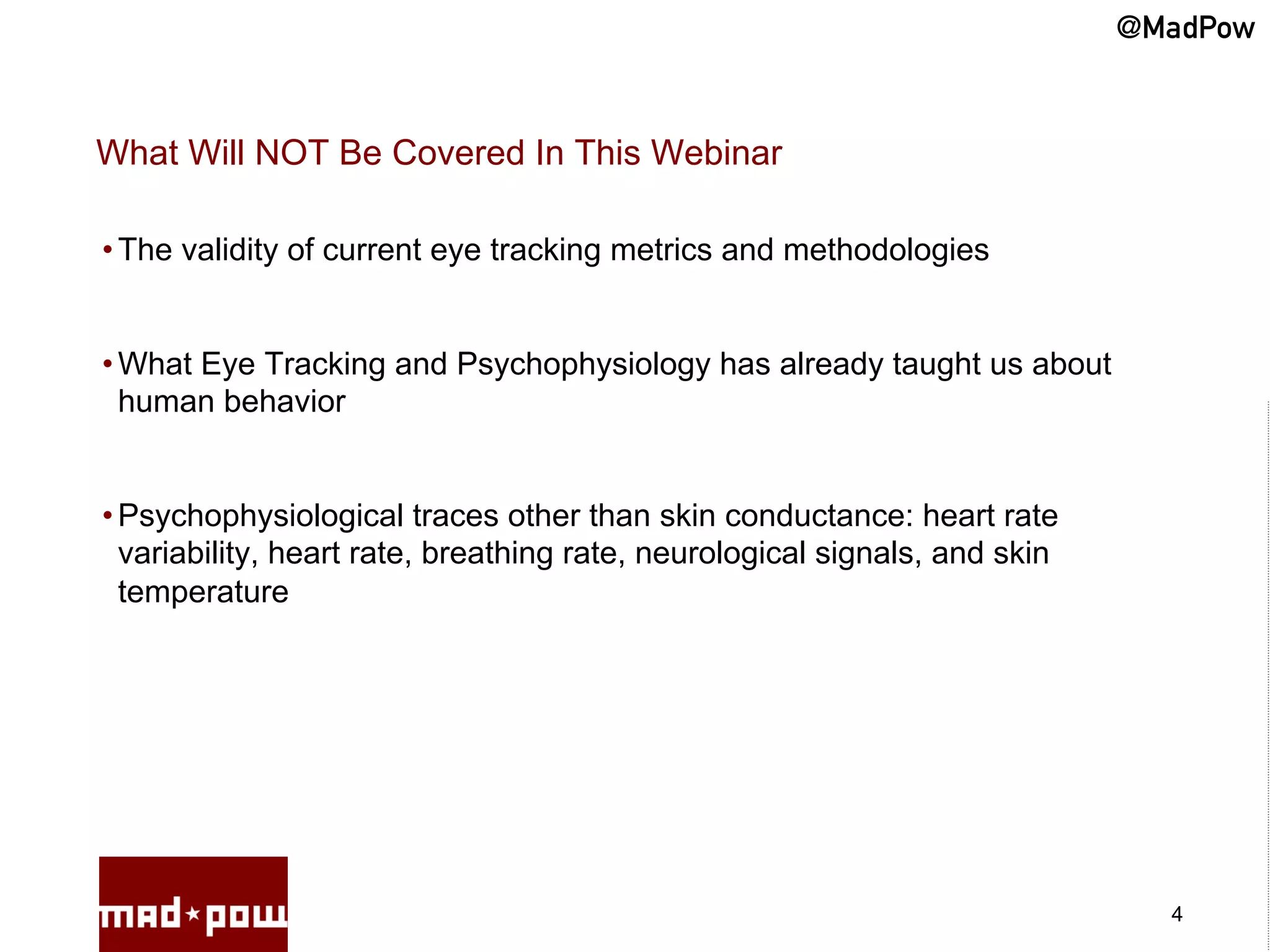 @MadPow


What Will NOT Be Covered In This Webinar

• The validity of current eye tracking metrics and methodologies


• What Eye Tracking and Psychophysiology has already taught us about
  human behavior


• Psychophysiological traces other than skin conductance: heart rate
  variability, heart rate, breathing rate, neurological signals, and skin
  temperature




                                                                              4
 