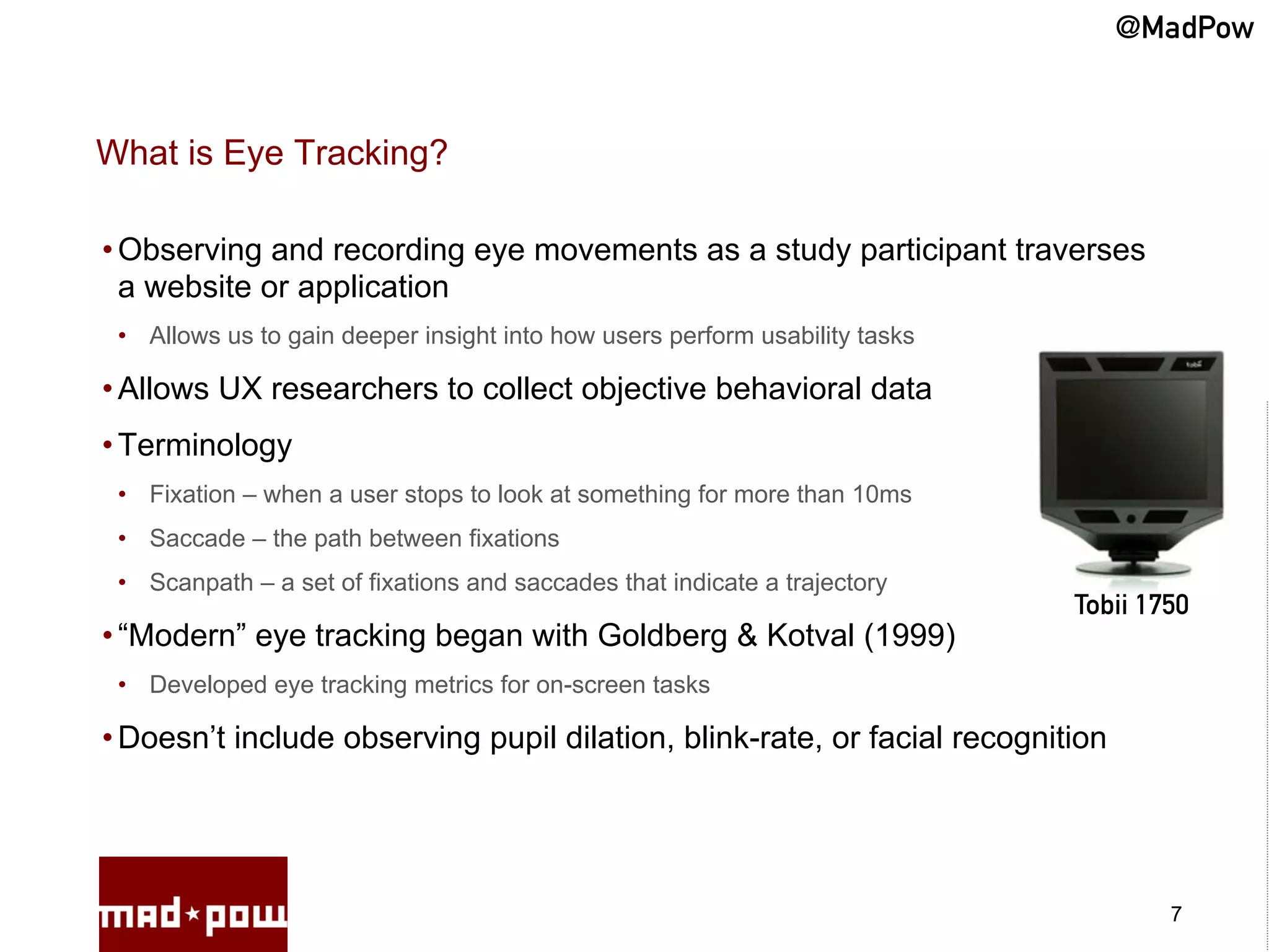 @MadPow


What is Eye Tracking?

• Observing and recording eye movements as a study participant traverses
  a website or application
 •  Allows us to gain deeper insight into how users perform usability tasks

• Allows UX researchers to collect objective behavioral data
• Terminology
 •  Fixation – when a user stops to look at something for more than 10ms
 •  Saccade – the path between fixations
 •  Scanpath – a set of fixations and saccades that indicate a trajectory
                                                                              Tobii 1750
• “Modern” eye tracking began with Goldberg & Kotval (1999)
 •  Developed eye tracking metrics for on-screen tasks

• Doesn’t include observing pupil dilation, blink-rate, or facial recognition




                                                                                      7
 