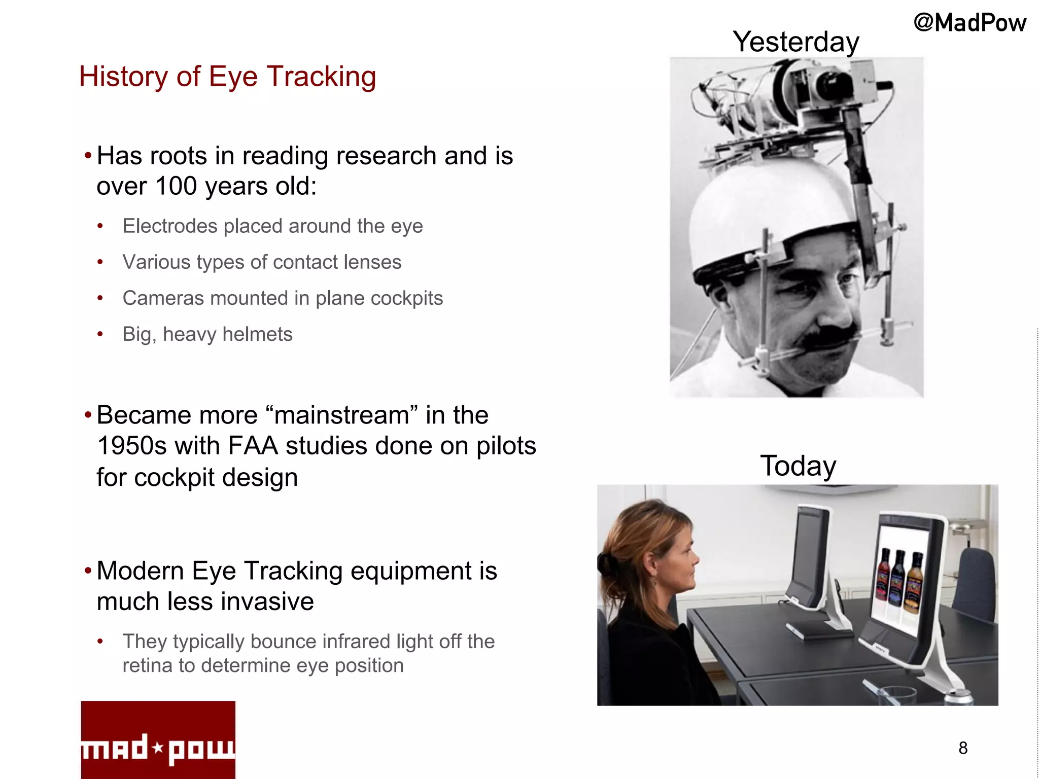 @MadPow
                                                   Yesterday
History of Eye Tracking

• Has roots in reading research and is
  over 100 years old:
 •  Electrodes placed around the eye
 •  Various types of contact lenses
 •  Cameras mounted in plane cockpits
 •  Big, heavy helmets



• Became more “mainstream” in the
  1950s with FAA studies done on pilots
  for cockpit design                                Today


• Modern Eye Tracking equipment is
  much less invasive
 •  They typically bounce infrared light off the
    retina to determine eye position



                                                                 8
 