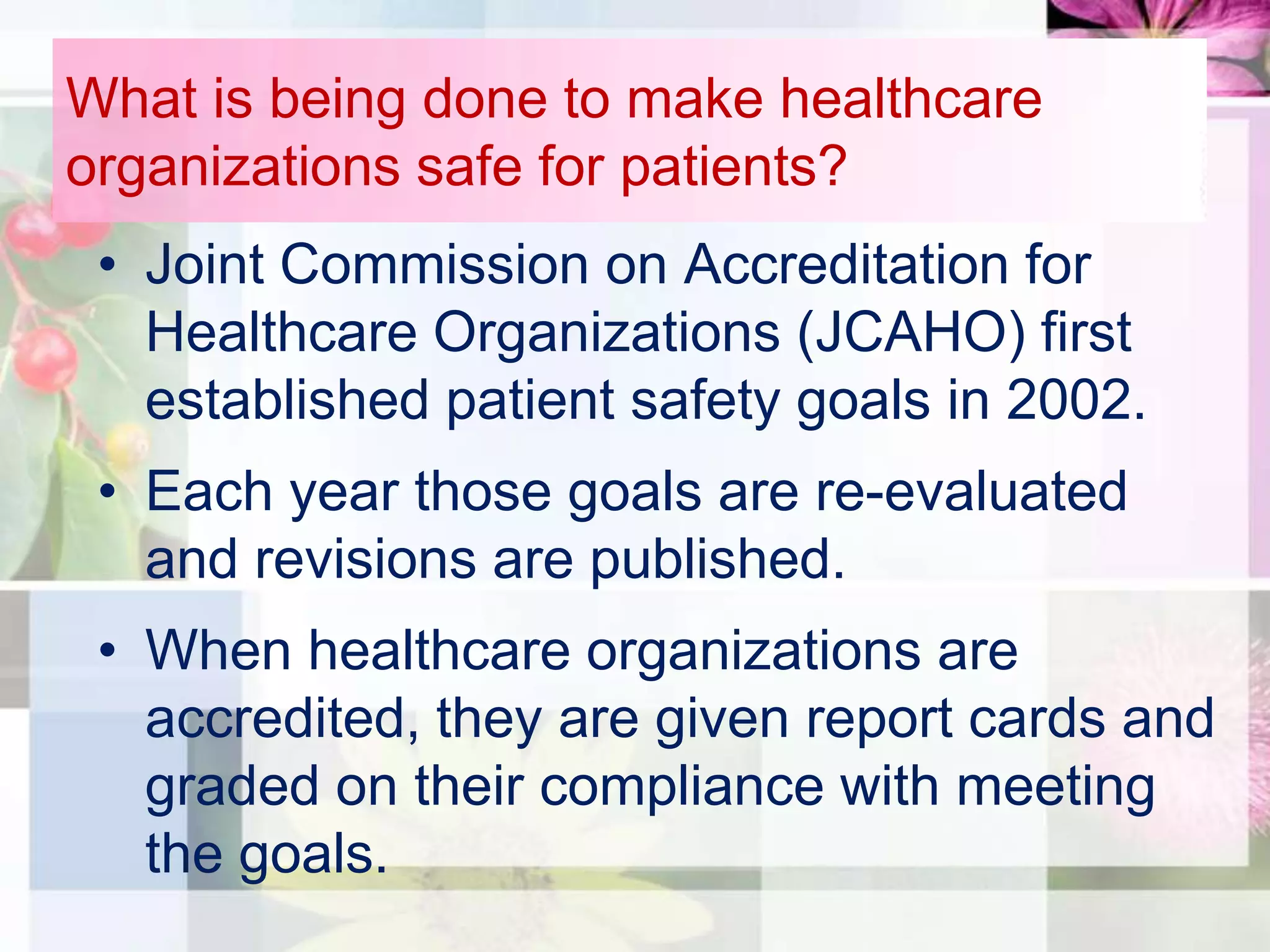 What is being done to make healthcare
organizations safe for patients?
 • Joint Commission on Accreditation for
   Healthcare Organizations (JCAHO) first
   established patient safety goals in 2002.
 • Each year those goals are re-evaluated
   and revisions are published.
 • When healthcare organizations are
   accredited, they are given report cards and
   graded on their compliance with meeting
   the goals.
 