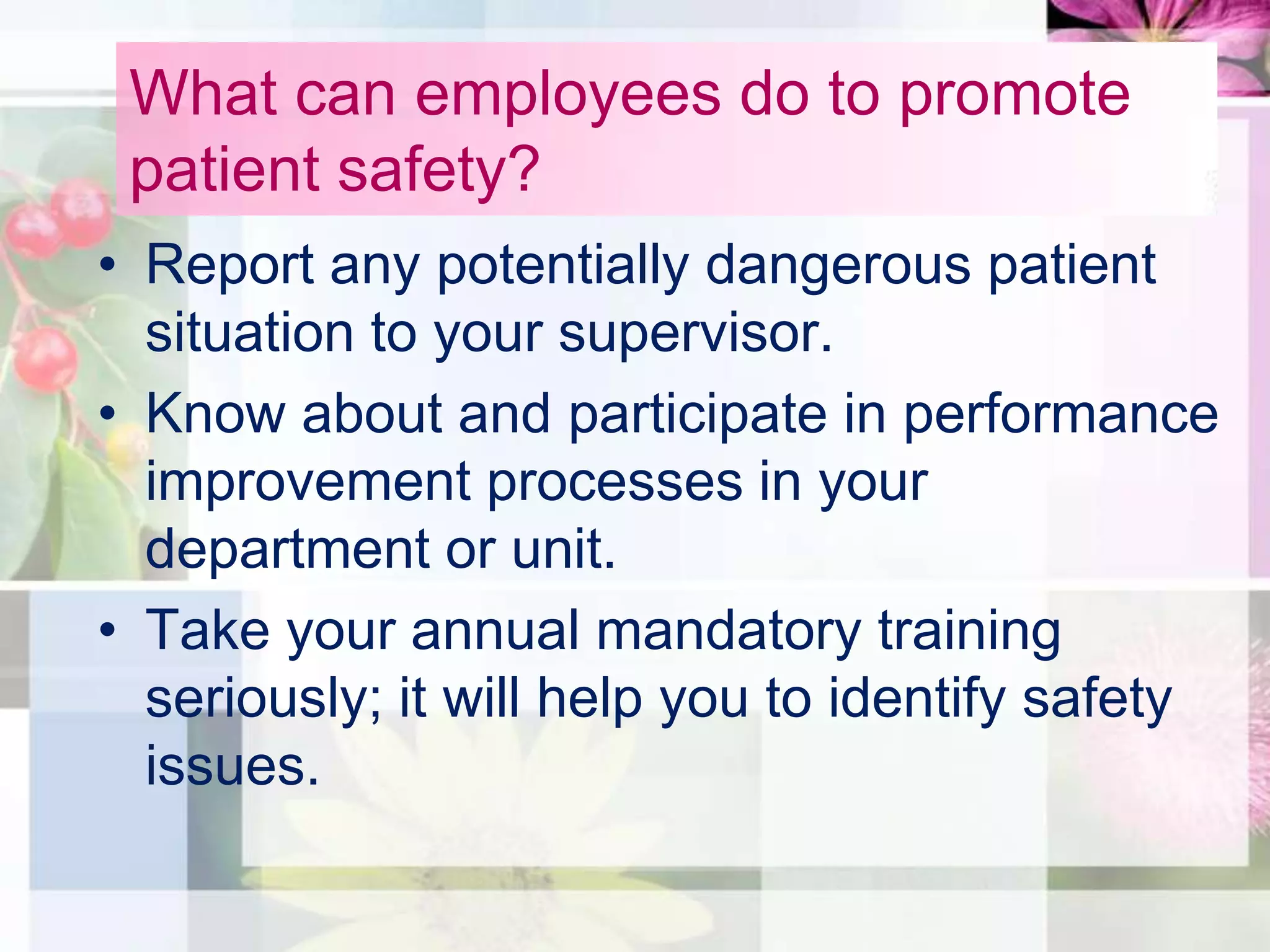 What can employees do to promote
 patient safety?
• Report any potentially dangerous patient
  situation to your supervisor.
• Know about and participate in performance
  improvement processes in your
  department or unit.
• Take your annual mandatory training
  seriously; it will help you to identify safety
  issues.
 