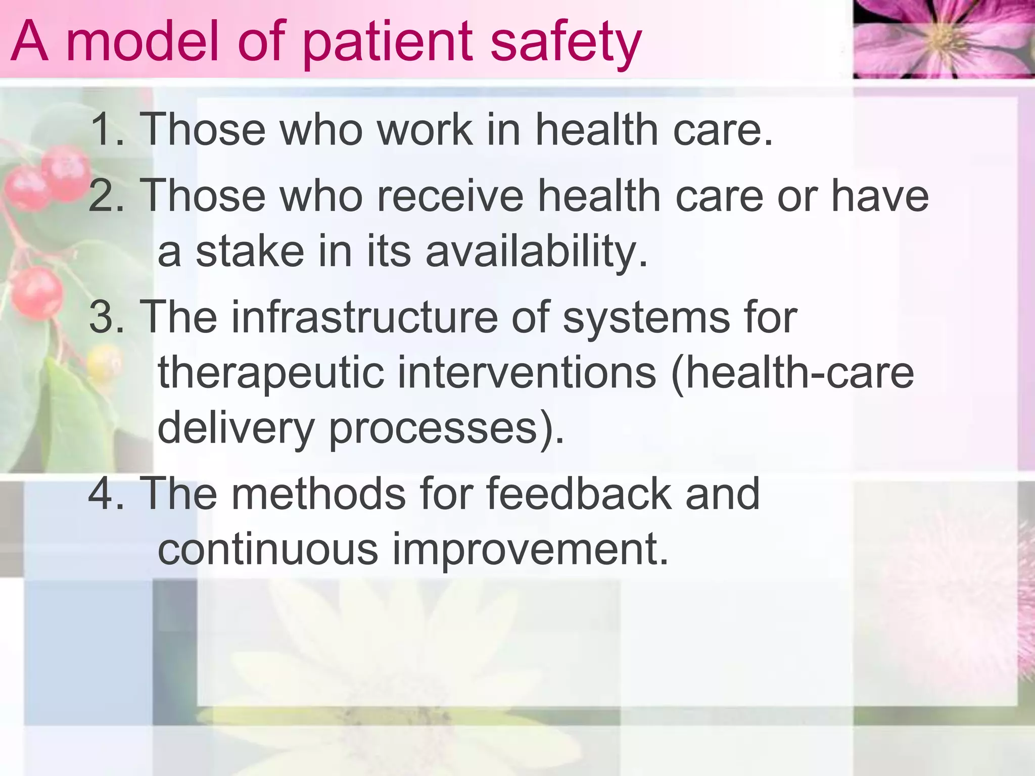 A model of patient safety
   1. Those who work in health care.
   2. Those who receive health care or have
       a stake in its availability.
   3. The infrastructure of systems for
       therapeutic interventions (health-care
       delivery processes).
   4. The methods for feedback and
       continuous improvement.
 