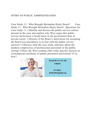 INTRO TO PUBLIC ADMINISTRATION
Case Study 11: Who Brought Bernadine Healy Down? Case
Study 11: Who Brought Bernadine Healy Down? Questions for
Case study 11 1.Identify and discuss the public service culture
present in the case and explain why Wise argue that public
service motivation is found more in the government than in
private sector. 2.Discuss if the Healy’s motivation for accepting
the Red Cross presidency is in line with the public service
motives? 3.Discuss what the case study indicates about the
modern complexities of professional personnel in the public
setting? 4.Does the Wise reading offer some specific answers to
contemporary problems of public personnel motivation? If so,
how?
 