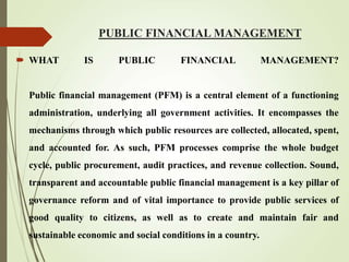 PUBLIC FINANCIAL MANAGEMENT
 WHAT IS PUBLIC FINANCIAL MANAGEMENT?
Public financial management (PFM) is a central element of a functioning
administration, underlying all government activities. It encompasses the
mechanisms through which public resources are collected, allocated, spent,
and accounted for. As such, PFM processes comprise the whole budget
cycle, public procurement, audit practices, and revenue collection. Sound,
transparent and accountable public financial management is a key pillar of
governance reform and of vital importance to provide public services of
good quality to citizens, as well as to create and maintain fair and
sustainable economic and social conditions in a country.
 