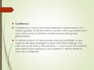  Confidence
 Confidence is one of the most important characteristics of a
public speaker. It will be hard to connect with your audience if
you come across as timid or overly nervous during your
presentation.
 A certain amount of nervousness may be inevitable, so you
need to develop strategies to deal with these feelings. The
best way to do that is with practice — if you know the material
and spend time working on your speech, it will be easier to
show up confidently.
 