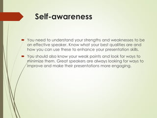 Self-awareness
 You need to understand your strengths and weaknesses to be
an effective speaker. Know what your best qualities are and
how you can use these to enhance your presentation skills.
 You should also know your weak points and look for ways to
minimize them. Great speakers are always looking for ways to
improve and make their presentations more engaging.
 