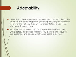 Adaptability
 No matter how well you prepare for a speech, there’s always the
potential that something could go wrong. Maybe your slide deck
stops working halfway through your presentation, or you forget
what you planned to say.
 As a speaker, it’s essential to be adaptable and expect the
unexpected. This attitude will allow you to stay calm, focus on
the audience, and decide what you’re going to do next.
 