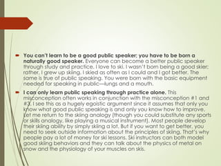  You can’t learn to be a good public speaker; you have to be born a
naturally good speaker. Everyone can become a better public speaker
through study and practice. I love to ski. I wasn’t born being a good skier;
rather, I grew up skiing. I skied as often as I could and I got better. The
same is true of public speaking. You were born with the basic equipment
needed for speaking in public—lungs and a mouth.
 I can only learn public speaking through practice alone. This
misconception often works in conjunction with the misconception #1 and
#3. I see this as a hugely egoistic argument since it assumes that only you
know what good public speaking is and only you know how to improve.
Let me return to the skiing analogy (though you could substitute any sports
or skills analogy, like playing a musical instrument). Most people develop
their skiing ability by simply skiing a lot. But if you want to get better, you
need to seek outside information about the principles of skiing. That’s why
people pay a lot of money for ski lessons. Ski instructors can both model
good skiing behaviors and they can talk about the physics of metal on
snow and the physiology of your muscles on skis.
 