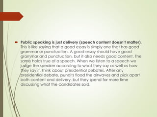  Public speaking is just delivery (speech content doesn’t matter).
This is like saying that a good essay is simply one that has good
grammar or punctuation. A good essay should have good
grammar and punctuation, but it also needs good content. The
same holds true of a speech. When we listen to a speech we
judge the speaker according to what they say as well as how
they say it. Think about presidential debates. After any
presidential debate, pundits flood the airwaves and pick apart
both content and delivery, but they spend far more time
discussing what the candidates said.
 