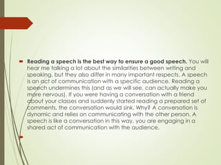  Reading a speech is the best way to ensure a good speech. You will
hear me talking a lot about the similarities between writing and
speaking, but they also differ in many important respects. A speech
is an act of communication with a specific audience. Reading a
speech undermines this (and as we will see, can actually make you
more nervous). If you were having a conversation with a friend
about your classes and suddenly started reading a prepared set of
comments, the conversation would sink. Why? A conversation is
dynamic and relies on communicating with the other person. A
speech is like a conversation in this way, you are engaging in a
shared act of communication with the audience.

 