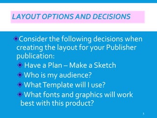 LAYOUT OPTIONS AND DECISIONS
Consider the following decisions when
creating the layout for your Publisher
publication:
Have a Plan – Make a Sketch
Who is my audience?
WhatTemplate will I use?
What fonts and graphics will work
best with this product?
5
 