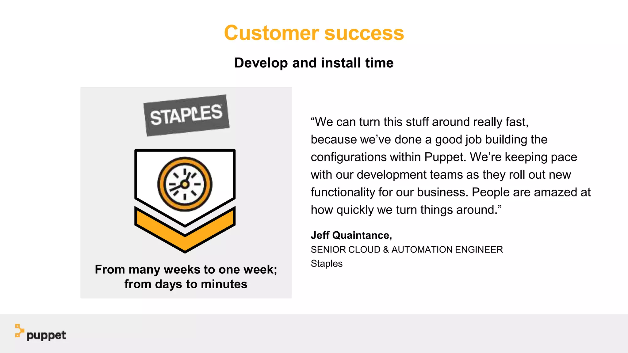 Customer success
“We can turn this stuff around really fast,
because we’ve done a good job building the
configurations within Puppet. We’re keeping pace
with our development teams as they roll out new
functionality for our business. People are amazed at
how quickly we turn things around.”
Jeff Quaintance,
SENIOR CLOUD & AUTOMATION ENGINEER
Staples
From many weeks to one week;
from days to minutes
Develop and install time
 