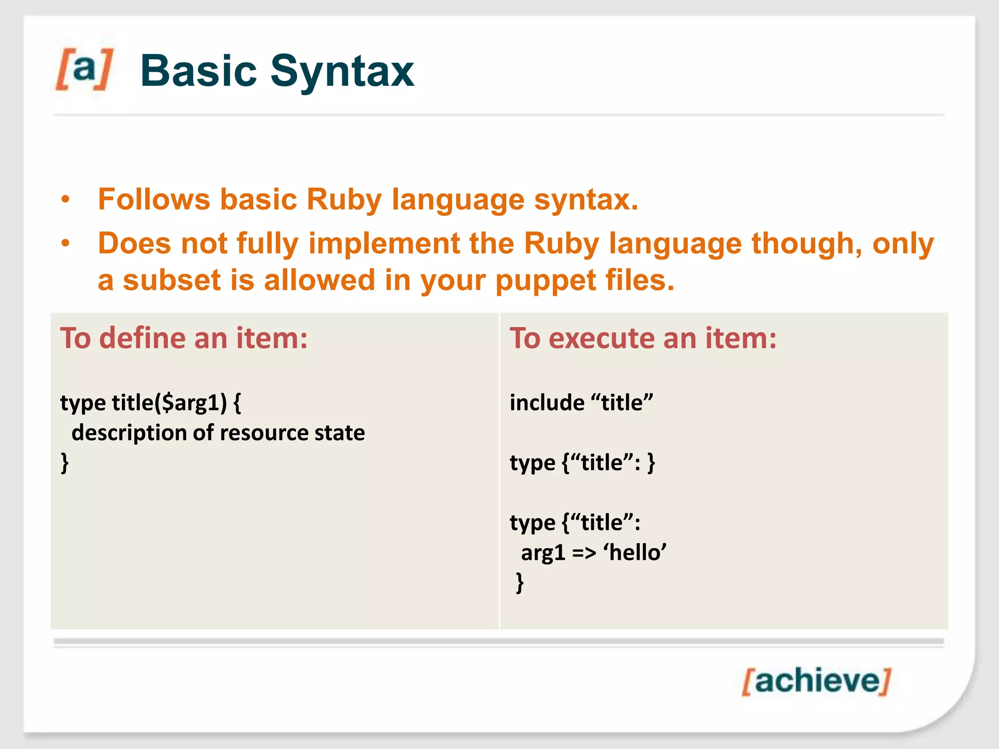 Basic Syntax

• Follows basic Ruby language syntax.
• Does not fully implement the Ruby language though, only
  a subset is allowed in your puppet files.
To define an item:                To execute an item:
type title($arg1) {               include “title”
  description of resource state
}                                 type {“title”: }

                                  type {“title”:
                                    arg1 => ‘hello’
                                   }
 