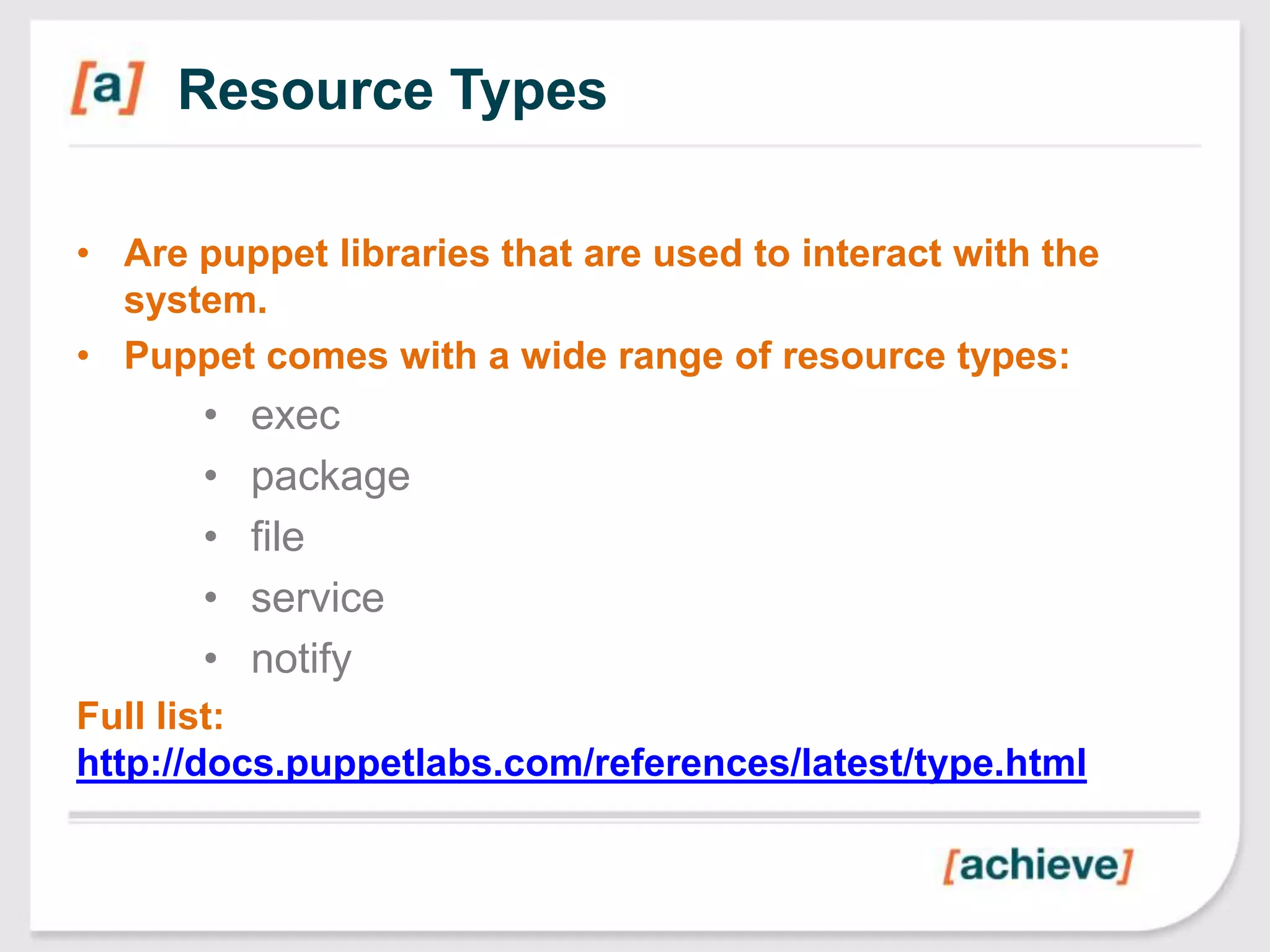 Resource Types

• Are puppet libraries that are used to interact with the
  system.
• Puppet comes with a wide range of resource types:
       •   exec
       •   package
       •   file
       •   service
       •   notify
Full list:
http://docs.puppetlabs.com/references/latest/type.html
 