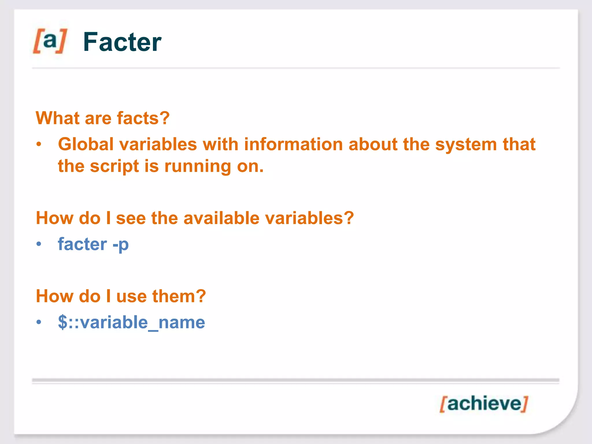 Facter

What are facts?
• Global variables with information about the system that
  the script is running on.

How do I see the available variables?
• facter -p

How do I use them?
• $::variable_name
 