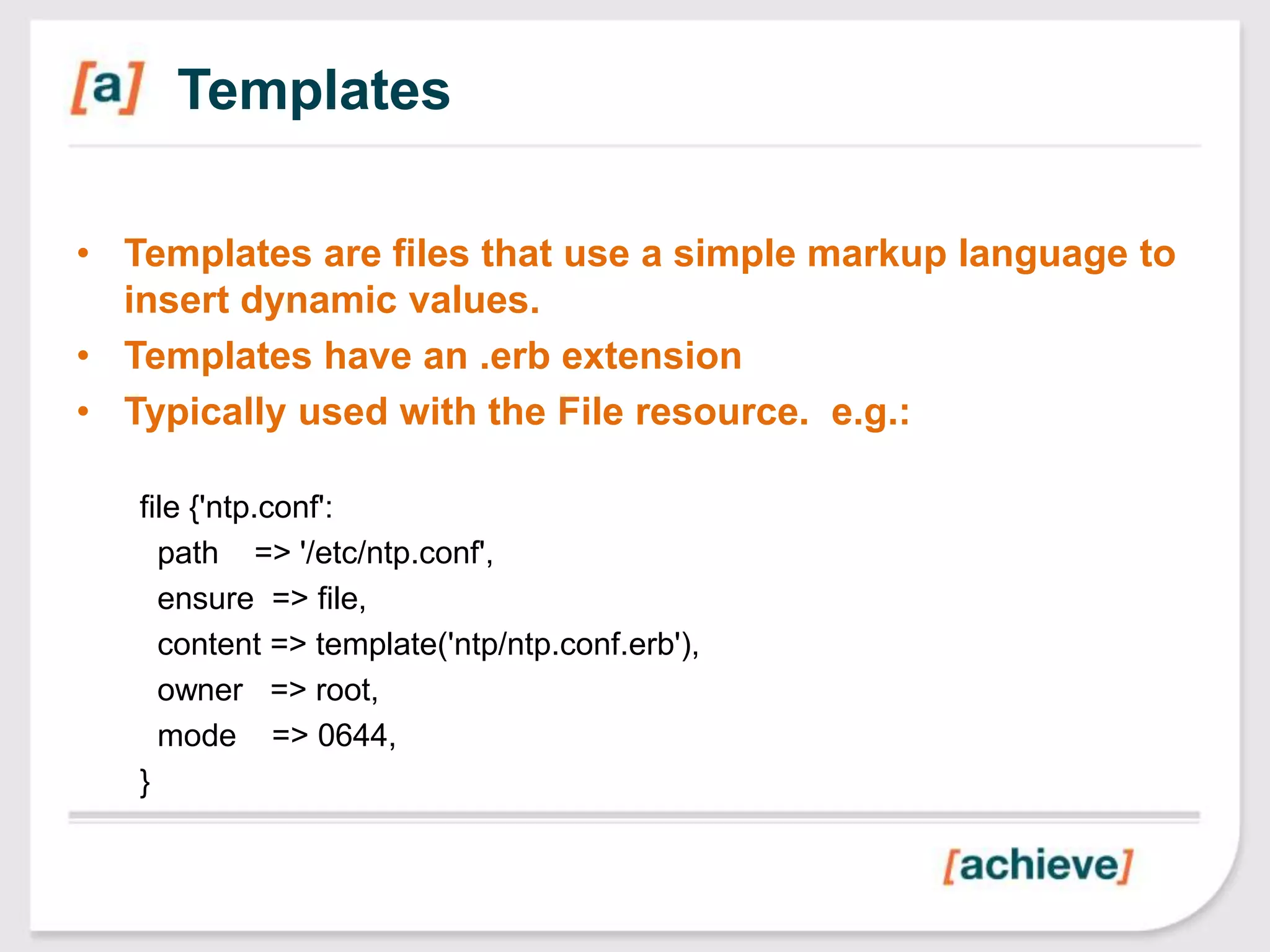 Templates

• Templates are files that use a simple markup language to
  insert dynamic values.
• Templates have an .erb extension
• Typically used with the File resource. e.g.:

   file {'ntp.conf':
     path => '/etc/ntp.conf',
     ensure => file,
     content => template('ntp/ntp.conf.erb'),
     owner => root,
     mode => 0644,
   }
 