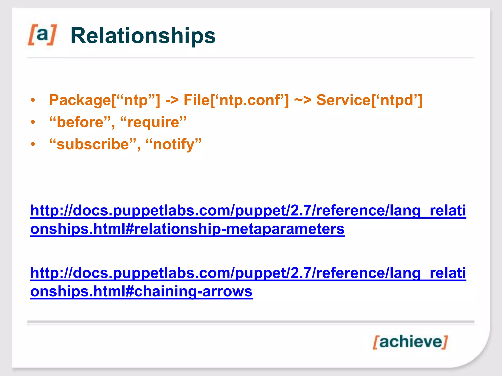 Relationships

• Package[“ntp”] -> File[„ntp.conf‟] ~> Service[„ntpd‟]
• “before”, “require”
• “subscribe”, “notify”



http://docs.puppetlabs.com/puppet/2.7/reference/lang_relati
onships.html#relationship-metaparameters

http://docs.puppetlabs.com/puppet/2.7/reference/lang_relati
onships.html#chaining-arrows
 