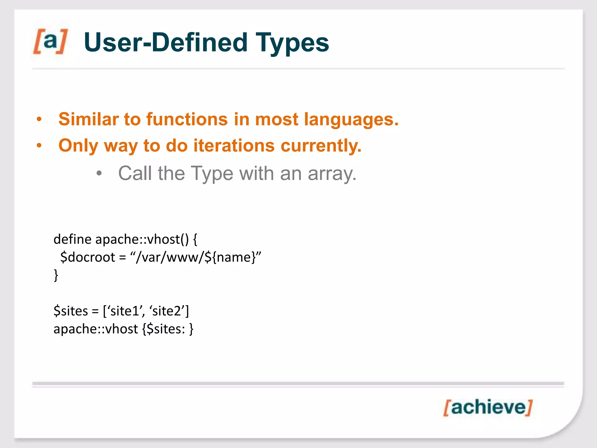 User-Defined Types

• Similar to functions in most languages.
• Only way to do iterations currently.
         • Call the Type with an array.


 define apache::vhost() {
   $docroot = “/var/www/${name}”
 }

 $sites = [‘site1’, ‘site2’]
 apache::vhost {$sites: }
 