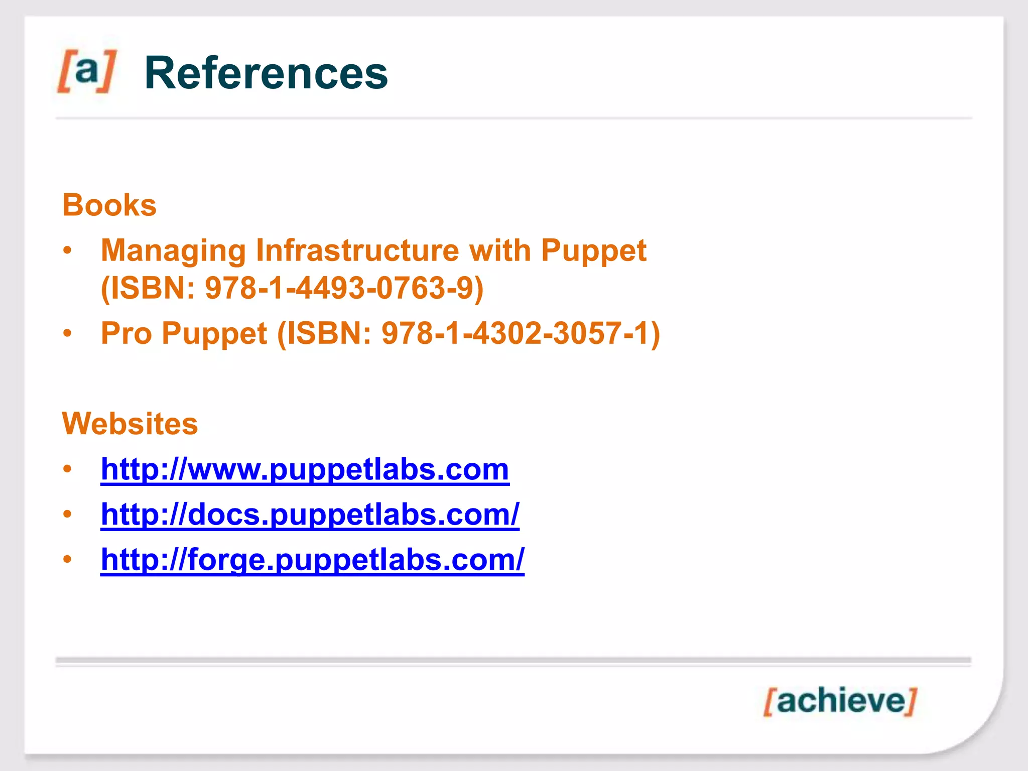 References

Books
• Managing Infrastructure with Puppet
  (ISBN: 978-1-4493-0763-9)
• Pro Puppet (ISBN: 978-1-4302-3057-1)

Websites
• http://www.puppetlabs.com
• http://docs.puppetlabs.com/
• http://forge.puppetlabs.com/
 