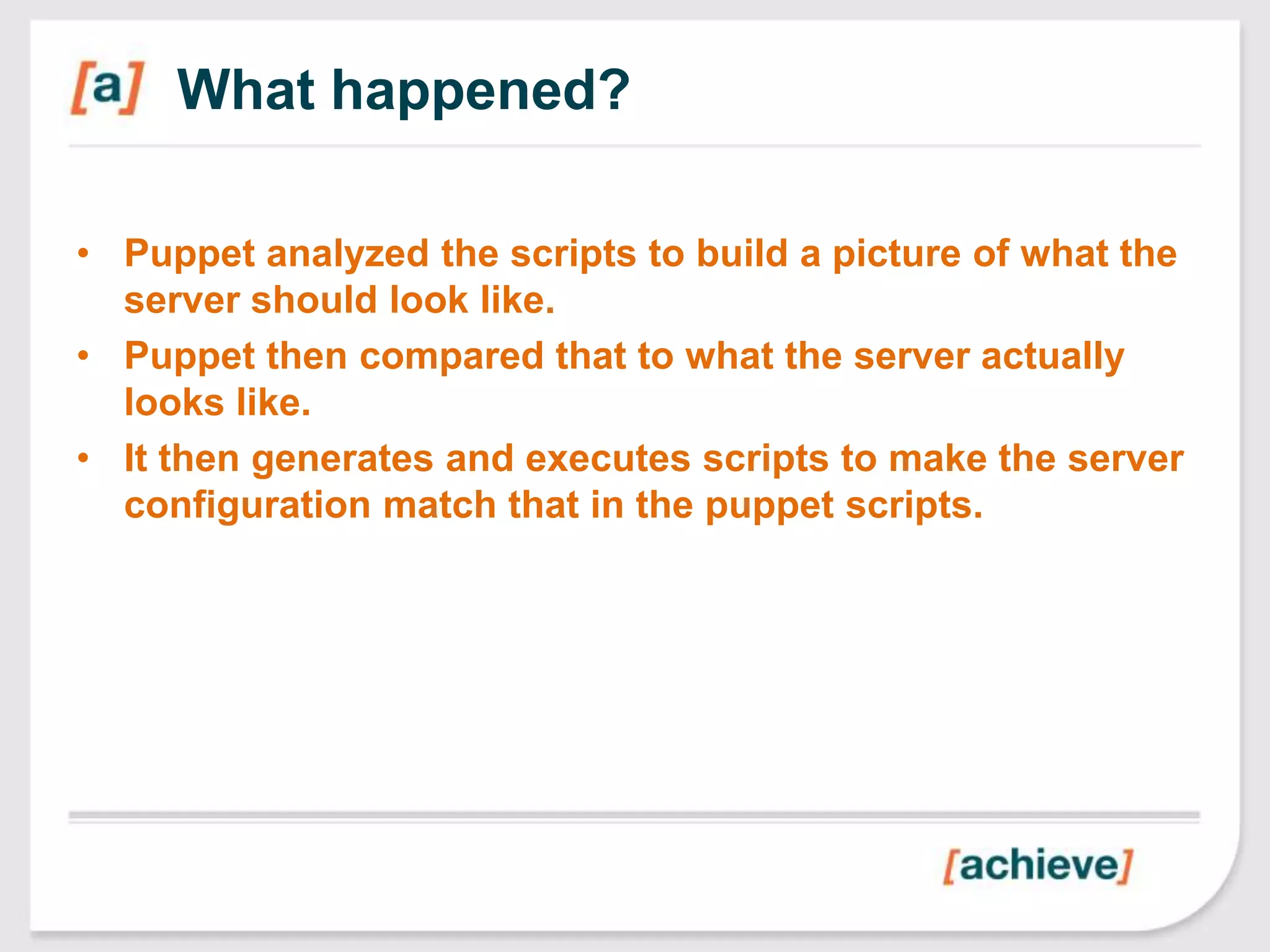 What happened?

• Puppet analyzed the scripts to build a picture of what the
  server should look like.
• Puppet then compared that to what the server actually
  looks like.
• It then generates and executes scripts to make the server
  configuration match that in the puppet scripts.
 