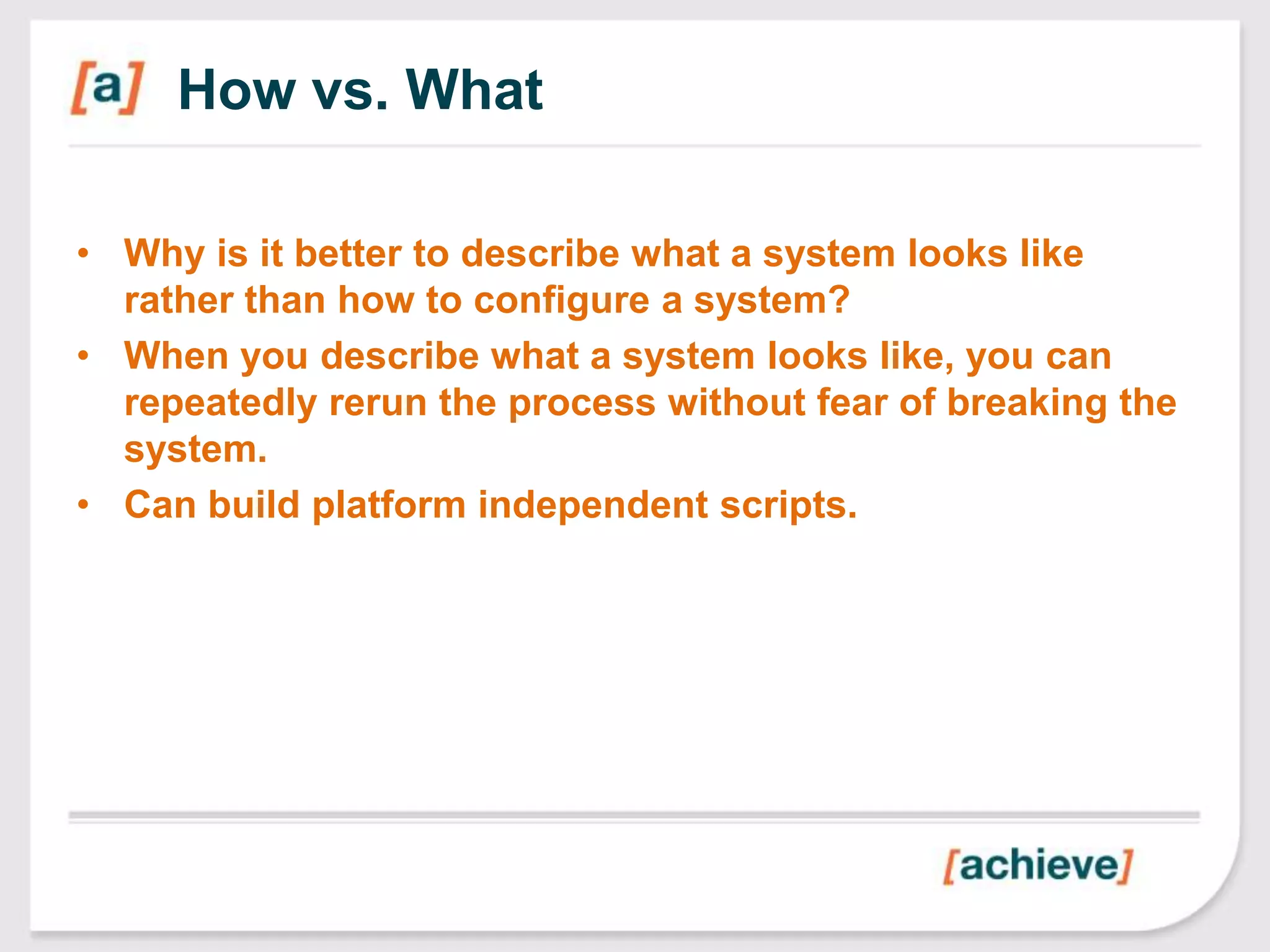 How vs. What

• Why is it better to describe what a system looks like
  rather than how to configure a system?
• When you describe what a system looks like, you can
  repeatedly rerun the process without fear of breaking the
  system.
• Can build platform independent scripts.
 