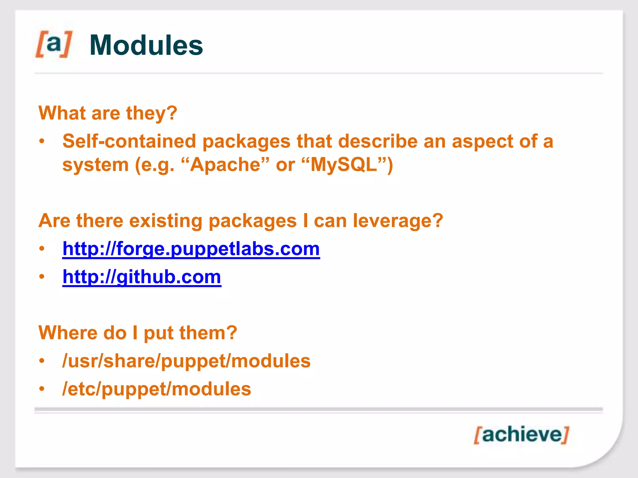 Modules

What are they?
• Self-contained packages that describe an aspect of a
  system (e.g. “Apache” or “MySQL”)

Are there existing packages I can leverage?
• http://forge.puppetlabs.com
• http://github.com

Where do I put them?
• /usr/share/puppet/modules
• /etc/puppet/modules
 