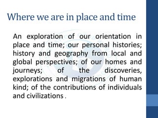 Where we are in place and time
An exploration of our orientation in
place and time; our personal histories;
history and geography from local and
global perspectives; of our homes and
journeys; of the discoveries,
explorations and migrations of human
kind; of the contributions of individuals
and civilizations .
 