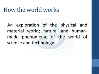 How the world works
An exploration of the physical and
material world; natural and human-
made phenomena; of the world of
science and technology.
 