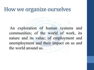 How we organize ourselves
An exploration of human systems and
communities; of the world of work, its
nature and its value; of employment and
unemployment and their impact on us and
the world around us.
 