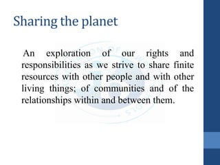 Sharing the planet
An exploration of our rights and
responsibilities as we strive to share finite
resources with other people and with other
living things; of communities and of the
relationships within and between them.
 