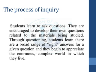 The process of inquiry
Students learn to ask questions. They are
encouraged to develop their own questions
related to the materials being studied.
Through questioning, students learn there
are a broad range of "right" answers for a
given question and they begin to appreciate
the enormous, complex world in which
they live.
 