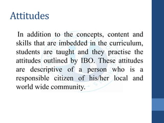 Attitudes
In addition to the concepts, content and
skills that are imbedded in the curriculum,
students are taught and they practise the
attitudes outlined by IBO. These attitudes
are descriptive of a person who is a
responsible citizen of his/her local and
world wide community.
 