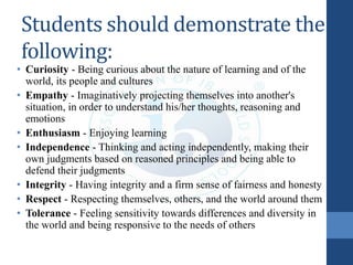 Students should demonstrate the
following:
• Curiosity - Being curious about the nature of learning and of the
world, its people and cultures
• Empathy - Imaginatively projecting themselves into another's
situation, in order to understand his/her thoughts, reasoning and
emotions
• Enthusiasm - Enjoying learning
• Independence - Thinking and acting independently, making their
own judgments based on reasoned principles and being able to
defend their judgments
• Integrity - Having integrity and a firm sense of fairness and honesty
• Respect - Respecting themselves, others, and the world around them
• Tolerance - Feeling sensitivity towards differences and diversity in
the world and being responsive to the needs of others
 