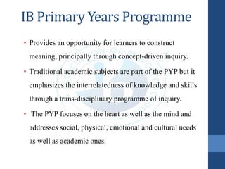 IB Primary Years Programme
• Provides an opportunity for learners to construct
meaning, principally through concept-driven inquiry.
• Traditional academic subjects are part of the PYP but it
emphasizes the interrelatedness of knowledge and skills
through a trans-disciplinary programme of inquiry.
• The PYP focuses on the heart as well as the mind and
addresses social, physical, emotional and cultural needs
as well as academic ones.
 