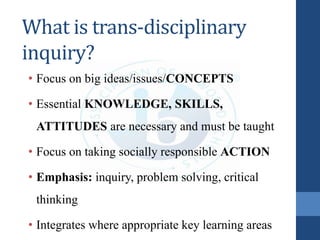 What is trans-disciplinary
inquiry?
• Focus on big ideas/issues/CONCEPTS
• Essential KNOWLEDGE, SKILLS,
ATTITUDES are necessary and must be taught
• Focus on taking socially responsible ACTION
• Emphasis: inquiry, problem solving, critical
thinking
• Integrates where appropriate key learning areas
 