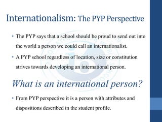 Internationalism: The PYP Perspective
• The PYP says that a school should be proud to send out into
the world a person we could call an internationalist.
• A PYP school regardless of location, size or constitution
strives towards developing an international person.
What is an international person?
• From PYP perspective it is a person with attributes and
dispositions described in the student profile.
 