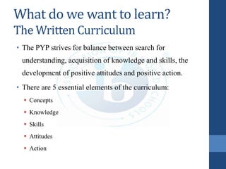 What do we want to learn?
The Written Curriculum
• The PYP strives for balance between search for
understanding, acquisition of knowledge and skills, the
development of positive attitudes and positive action.
• There are 5 essential elements of the curriculum:
 Concepts
 Knowledge
 Skills
 Attitudes
 Action
 