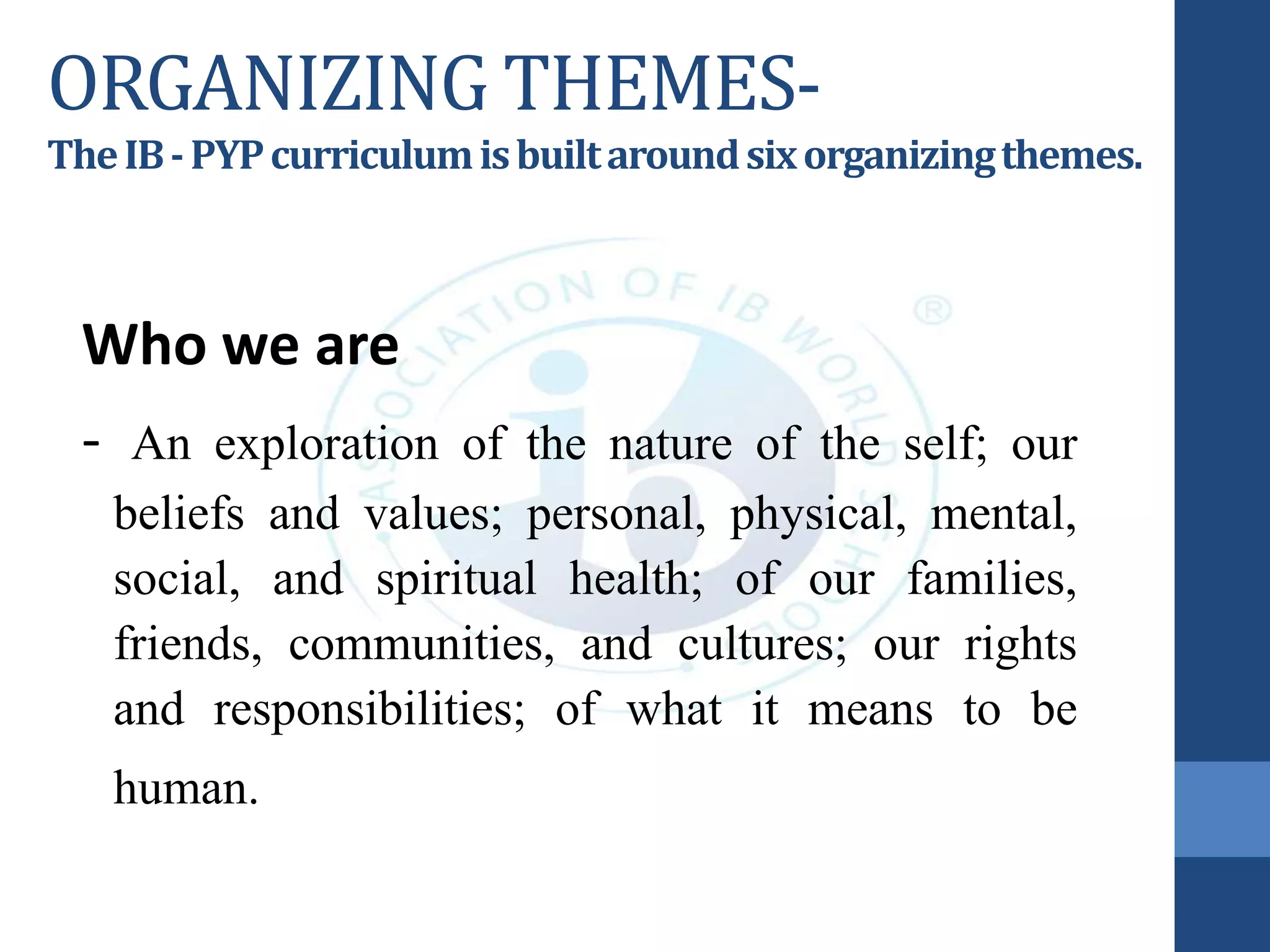 ORGANIZING THEMES-
TheIB-PYPcurriculumisbuiltaroundsixorganizingthemes.
Who we are
- An exploration of the nature of the self; our
beliefs and values; personal, physical, mental,
social, and spiritual health; of our families,
friends, communities, and cultures; our rights
and responsibilities; of what it means to be
human.
 