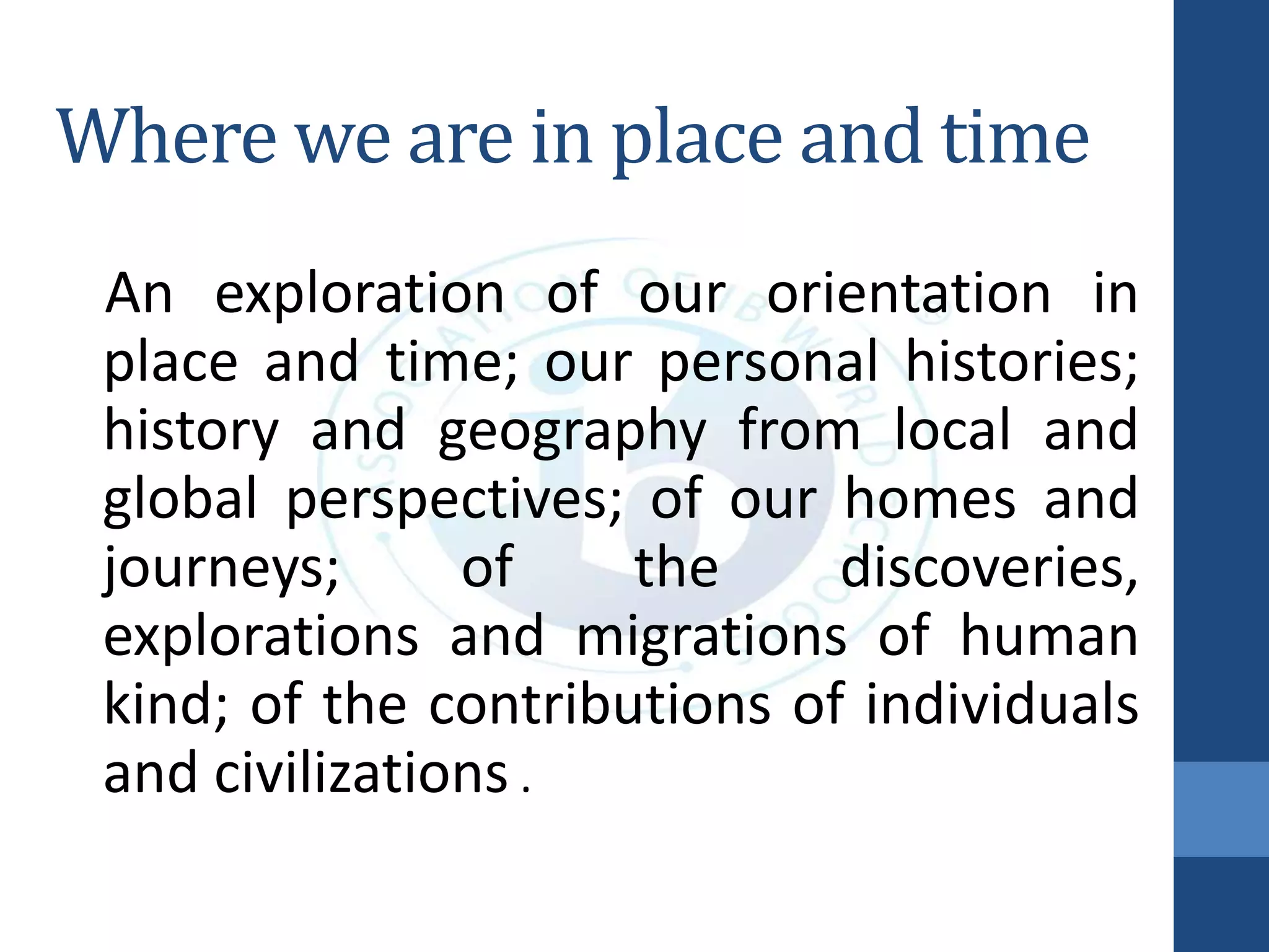 Where we are in place and time
An exploration of our orientation in
place and time; our personal histories;
history and geography from local and
global perspectives; of our homes and
journeys; of the discoveries,
explorations and migrations of human
kind; of the contributions of individuals
and civilizations .
 