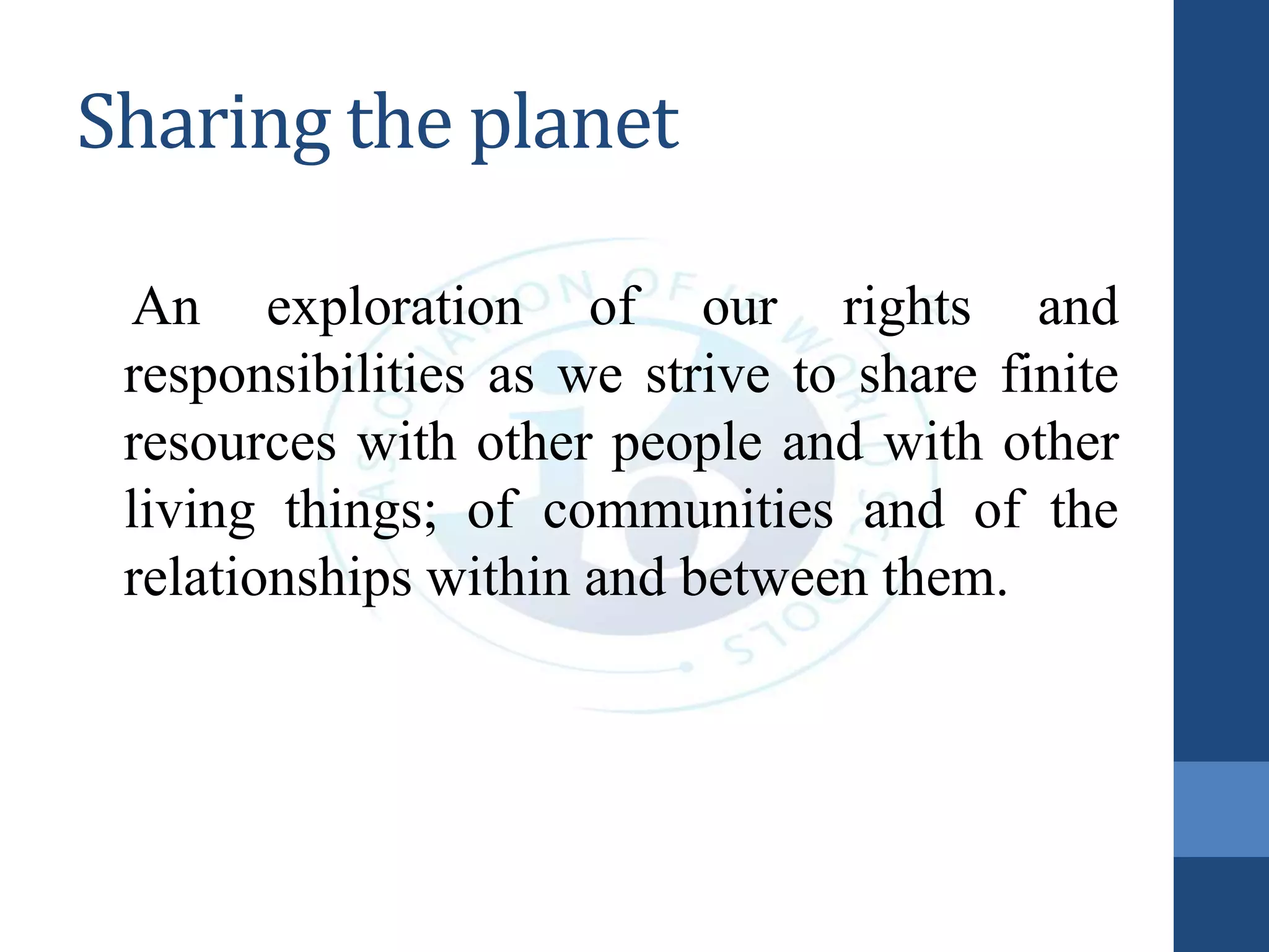 Sharing the planet
An exploration of our rights and
responsibilities as we strive to share finite
resources with other people and with other
living things; of communities and of the
relationships within and between them.
 