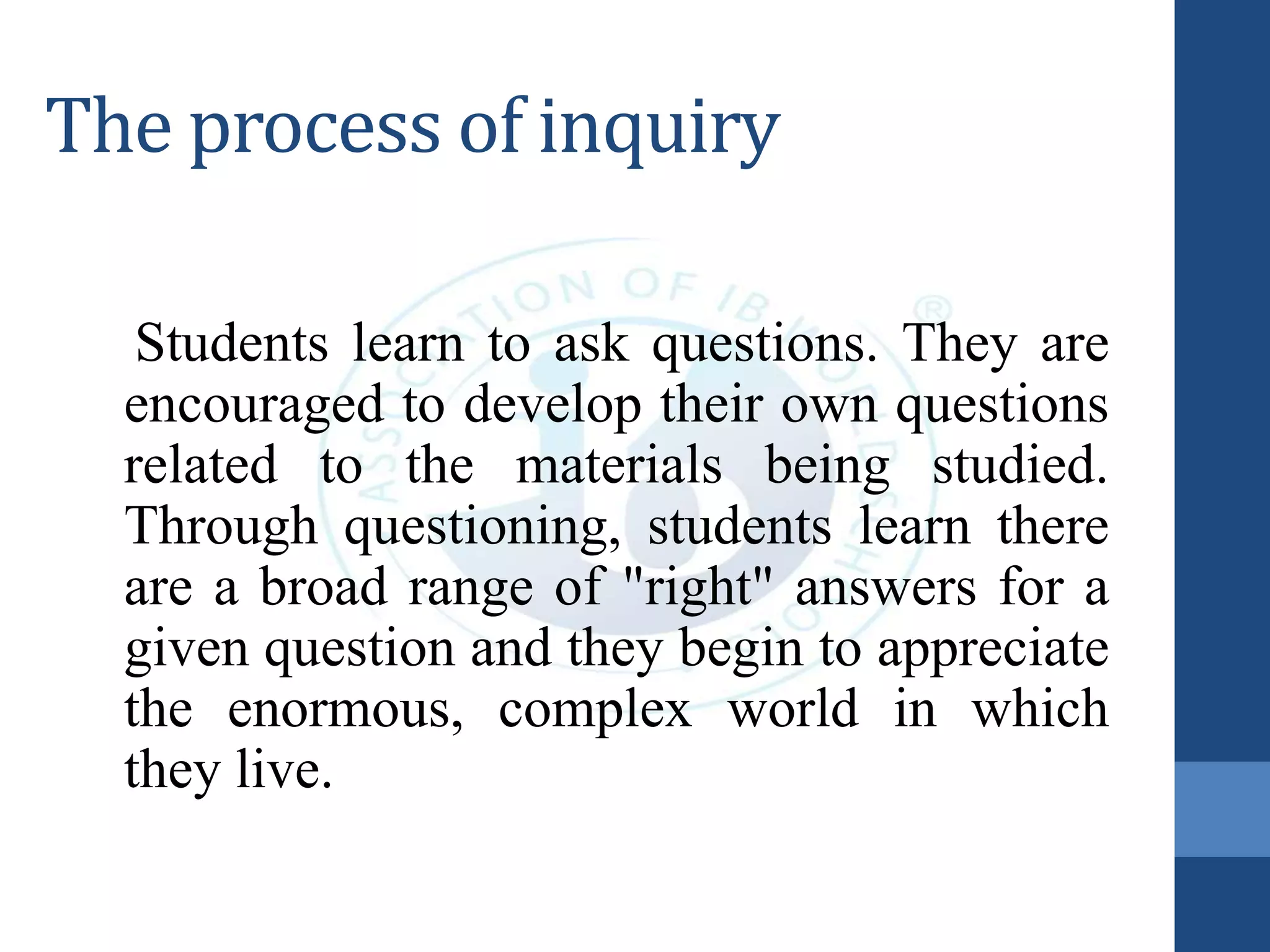 The process of inquiry
Students learn to ask questions. They are
encouraged to develop their own questions
related to the materials being studied.
Through questioning, students learn there
are a broad range of "right" answers for a
given question and they begin to appreciate
the enormous, complex world in which
they live.
 