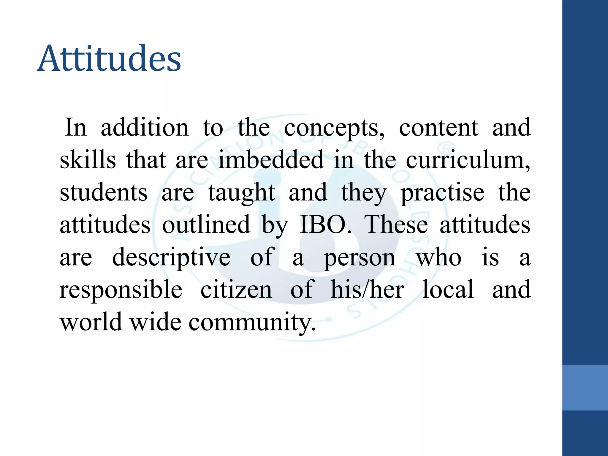Attitudes
In addition to the concepts, content and
skills that are imbedded in the curriculum,
students are taught and they practise the
attitudes outlined by IBO. These attitudes
are descriptive of a person who is a
responsible citizen of his/her local and
world wide community.
 