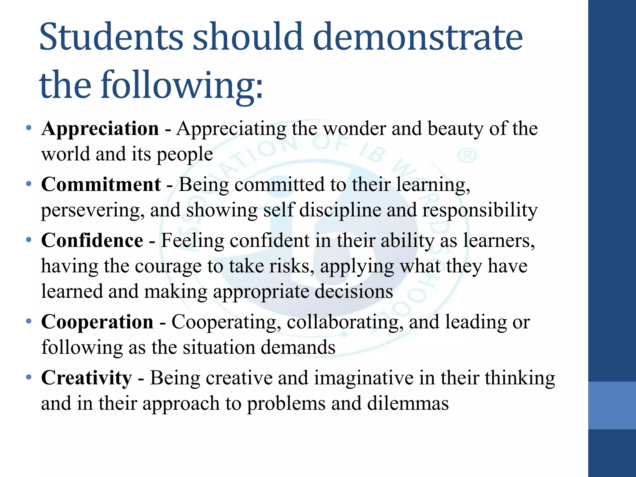 Students should demonstrate
the following:
• Appreciation - Appreciating the wonder and beauty of the
world and its people
• Commitment - Being committed to their learning,
persevering, and showing self discipline and responsibility
• Confidence - Feeling confident in their ability as learners,
having the courage to take risks, applying what they have
learned and making appropriate decisions
• Cooperation - Cooperating, collaborating, and leading or
following as the situation demands
• Creativity - Being creative and imaginative in their thinking
and in their approach to problems and dilemmas
 